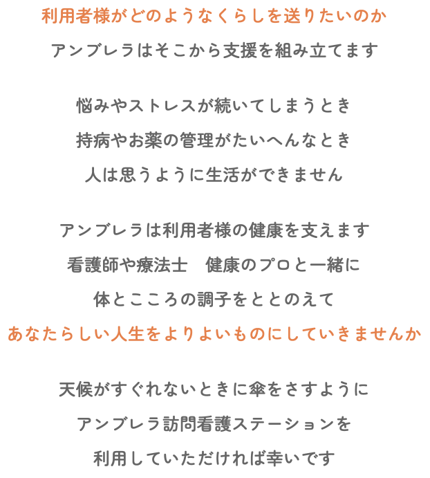 利用者様がどのようなくらしを送りたいのか アンブレラはそこから支援を組み立てます 悩みやストレスが続いてしまうとき 持病やお薬の管理がたいへんなとき 人は思うように生活ができません アンブレラは利用者様の健康を支えます 看護師や療法士 健康のプロと一緒に 体とこころの調子をととのえて あなたらしい人生をよりよいものにしていきませんか 天候がすぐれないときに傘をさすように アンブレラ訪問看護ステーションを 利用していただければ幸いです