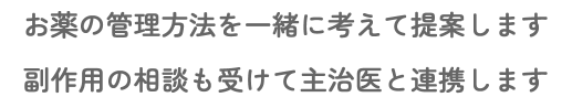 お薬の管理方法を一緒に考えて提案します 副作用の相談も受けて主治医と連携します